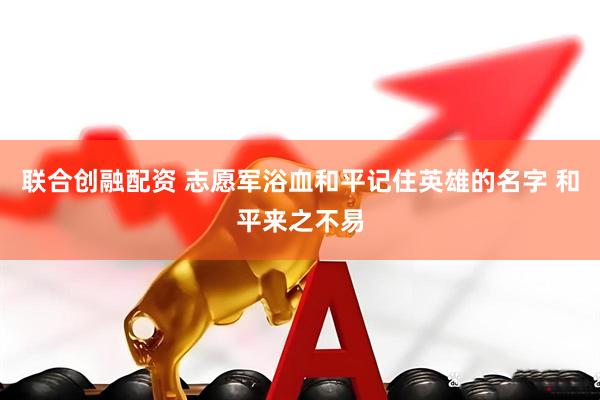 联合创融配资 志愿军浴血和平记住英雄的名字 和平来之不易