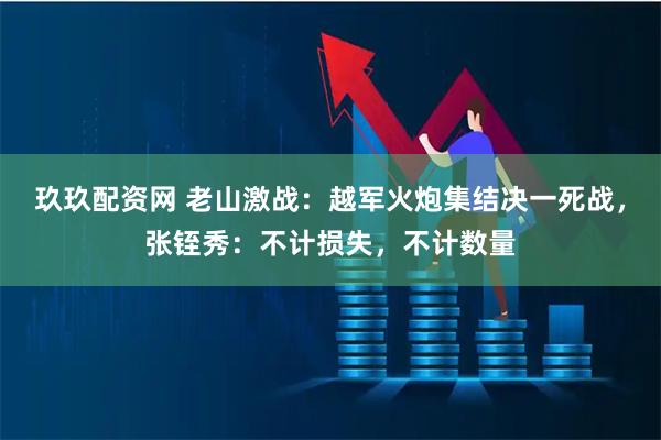 玖玖配资网 老山激战：越军火炮集结决一死战，张铚秀：不计损失，不计数量