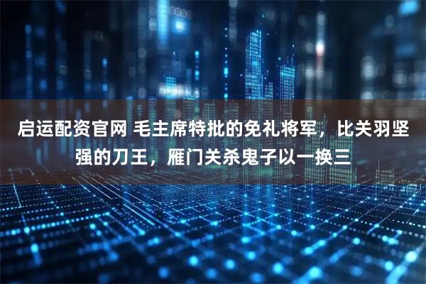 启运配资官网 毛主席特批的免礼将军，比关羽坚强的刀王，雁门关杀鬼子以一换三