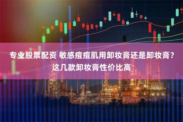专业股票配资 敏感痘痘肌用卸妆膏还是卸妆膏？这几款卸妆膏性价比高
