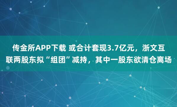 传金所APP下载 或合计套现3.7亿元，浙文互联两股东拟“组团”减持，其中一股东欲清仓离场