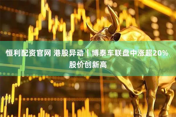 恒利配资官网 港股异动｜博泰车联盘中涨超20% 股价创新高