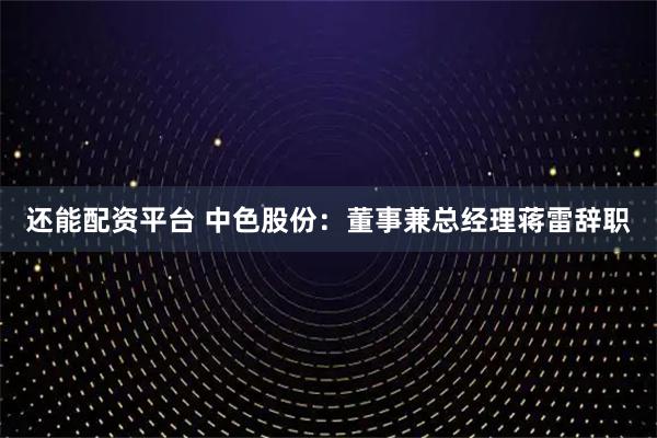 还能配资平台 中色股份：董事兼总经理蒋雷辞职