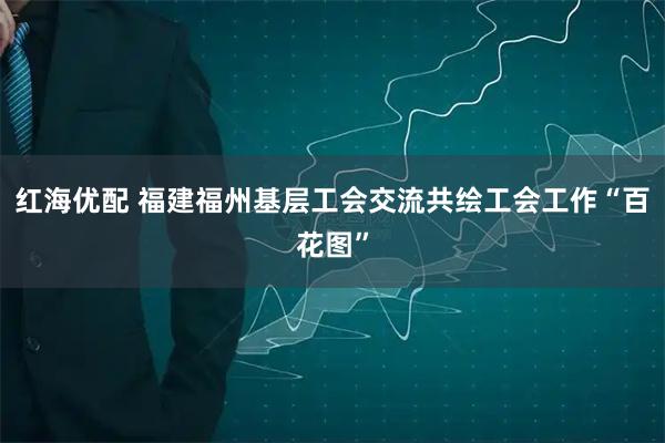 红海优配 福建福州基层工会交流共绘工会工作“百花图”