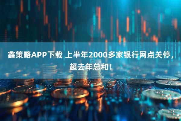 鑫策略APP下载 上半年2000多家银行网点关停，超去年总和！