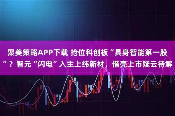 聚美策略APP下载 抢位科创板“具身智能第一股”？智元“闪电”入主上纬新材，借壳上市疑云待解