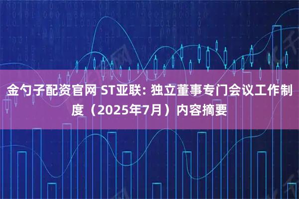 金勺子配资官网 ST亚联: 独立董事专门会议工作制度（2025年7月）内容摘要