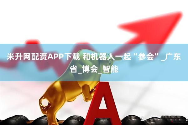 米升网配资APP下载 和机器人一起“参会”_广东省_博会_智能