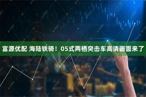 富源优配 海陆铁骑！05式两栖突击车高清画面来了