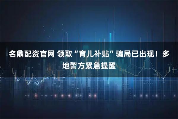 名鼎配资官网 领取“育儿补贴”骗局已出现！多地警方紧急提醒