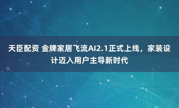 天臣配资 金牌家居飞流AI2.1正式上线，家装设计迈入用户主导新时代
