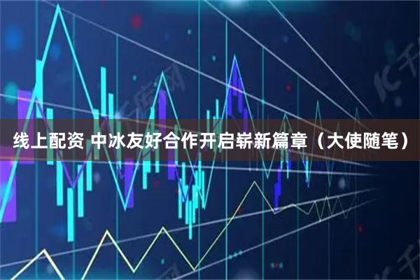 线上配资 中冰友好合作开启崭新篇章（大使随笔）