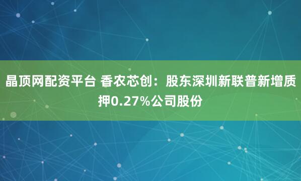晶顶网配资平台 香农芯创：股东深圳新联普新增质押0.27%公司股份