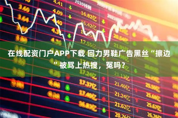 在线配资门户APP下载 回力男鞋广告黑丝“擦边”被骂上热搜，冤吗？