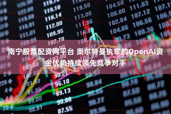 南宁股票配资网平台 奥尔特曼执掌的OpenAI资金优势持续领先竞争对手