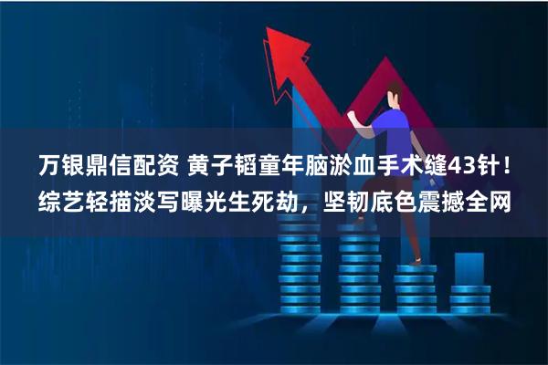 万银鼎信配资 黄子韬童年脑淤血手术缝43针！综艺轻描淡写曝光生死劫，坚韧底色震撼全网