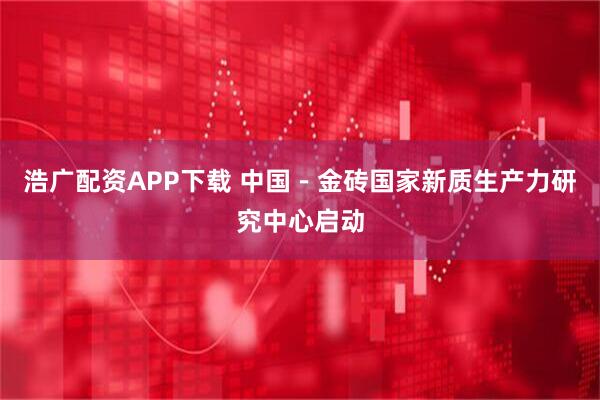 浩广配资APP下载 中国－金砖国家新质生产力研究中心启动