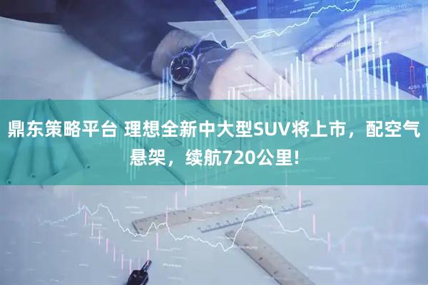 鼎东策略平台 理想全新中大型SUV将上市，配空气悬架，续航720公里!