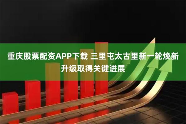 重庆股票配资APP下载 三里屯太古里新一轮焕新升级取得关键进展