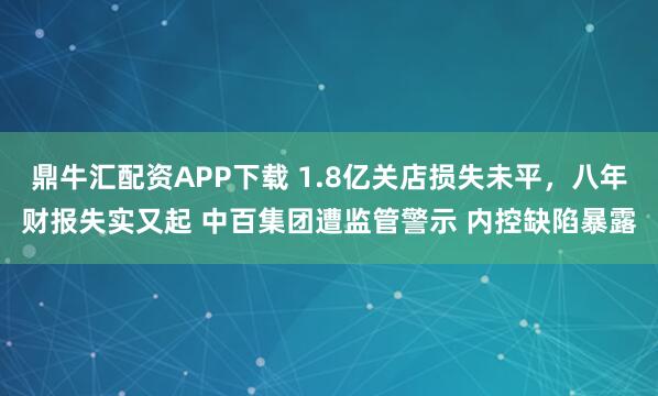 鼎牛汇配资APP下载 1.8亿关店损失未平，八年财报失实又起 中百集团遭监管警示 内控缺陷暴露