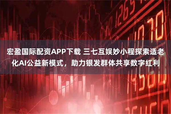 宏盈国际配资APP下载 三七互娱妙小程探索适老化AI公益新模式,助力银发群体共享数字红利