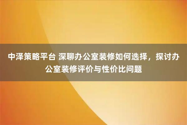 中泽策略平台 深聊办公室装修如何选择，探讨办公室装修评价与性价比问题