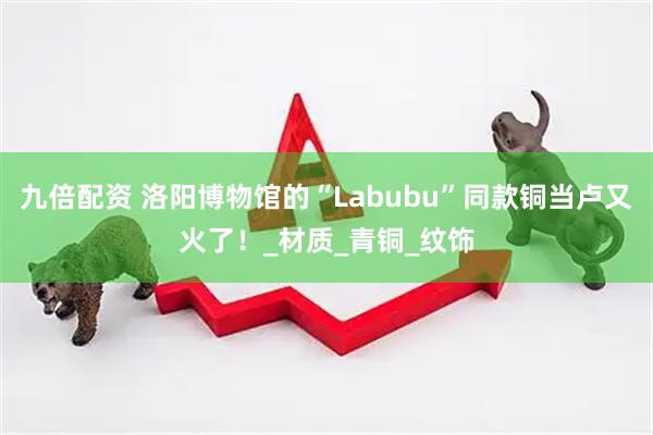 九倍配资 洛阳博物馆的“Labubu”同款铜当卢又火了！_材质_青铜_纹饰
