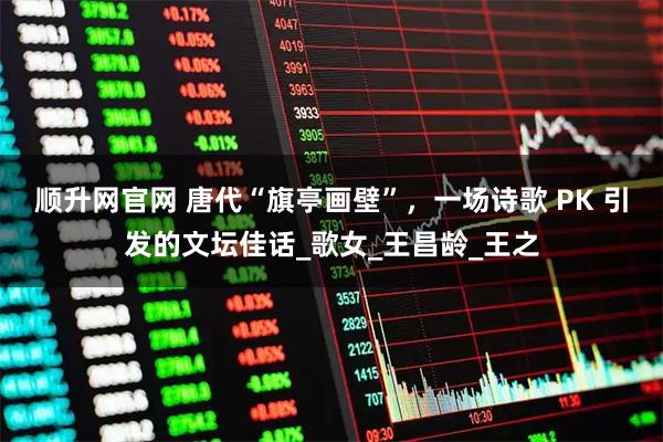 顺升网官网 唐代“旗亭画壁”，一场诗歌 PK 引发的文坛佳话_歌女_王昌龄_王之