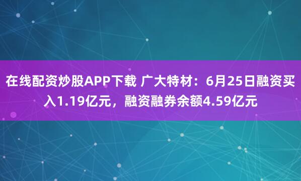 在线配资炒股APP下载 广大特材：6月25日融资买入1.19亿元，融资融券余额4.59亿元