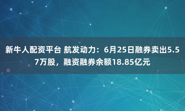 新牛人配资平台 航发动力：6月25日融券卖出5.57万股，融资融券余额18.85亿元