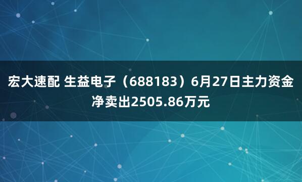 宏大速配 生益电子（688183）6月27日主力资金净卖出2505.86万元