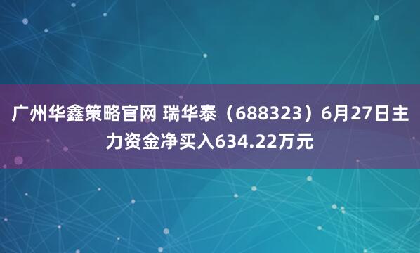 广州华鑫策略官网 瑞华泰（688323）6月27日主力资金净买入634.22万元