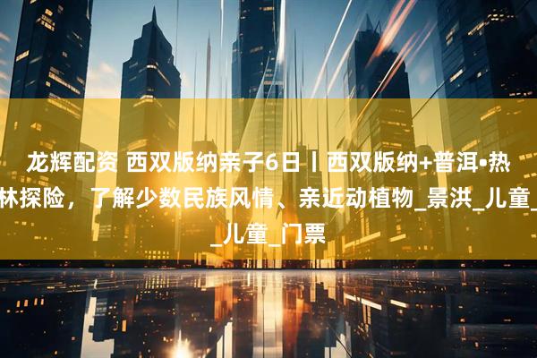 龙辉配资 西双版纳亲子6日丨西双版纳+普洱•热带雨林探险，了解少数民族风情、亲近动植物_景洪_儿童_门票