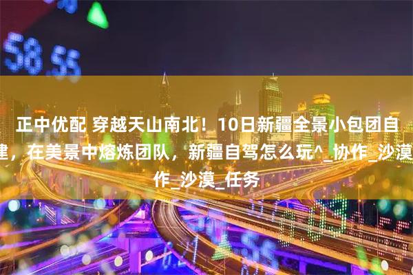 正中优配 穿越天山南北！10日新疆全景小包团自驾团建，在美景中熔炼团队，新疆自驾怎么玩^_协作_沙漠_任务