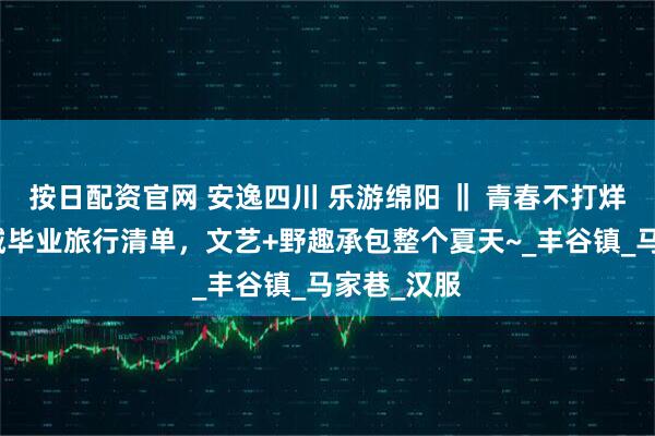 按日配资官网 安逸四川 乐游绵阳 ‖ 青春不打烊！绵阳涪城毕业旅行清单，文艺+野趣承包整个夏天~_丰谷镇_马家巷_汉服