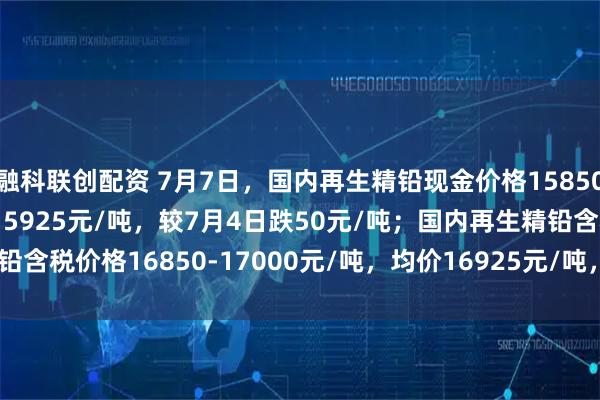 融科联创配资 7月7日，国内再生精铅现金价格15850-16000元/吨，均价15925元/吨，较7月4日跌50元/吨；国内再生精铅含税价格16850-17000元/吨，均价16925元/吨，较7月4日跌50元/吨。