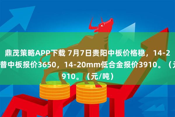 鼎茂策略APP下载 7月7日贵阳中板价格稳，14-20mm普中板报价3650，14-20mm低合金报价3910。（元/吨）