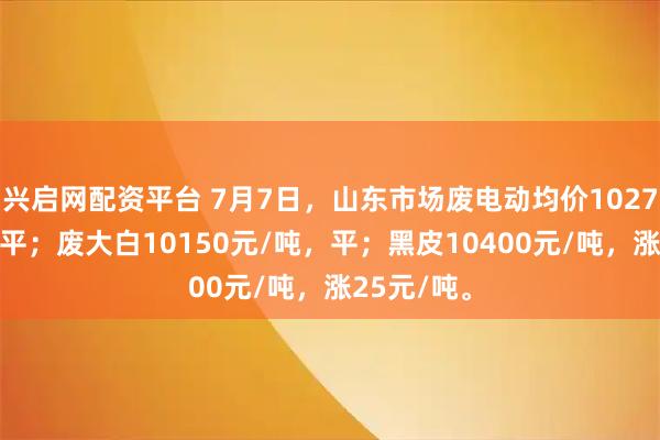 兴启网配资平台 7月7日，山东市场废电动均价10275元/吨，平；废大白10150元/吨，平；黑皮10400元/吨，涨25元/吨。