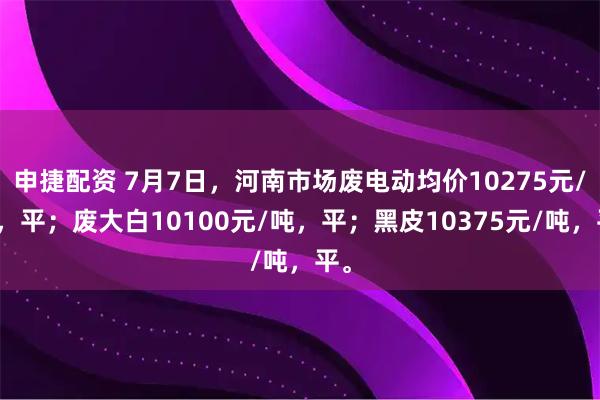 申捷配资 7月7日，河南市场废电动均价10275元/吨，平；废大白10100元/吨，平；黑皮10375元/吨，平。