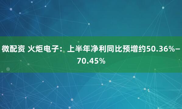 微配资 火炬电子：上半年净利同比预增约50.36%—70.45%