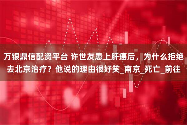 万银鼎信配资平台 许世友患上肝癌后，为什么拒绝去北京治疗？他说的理由很好笑_南京_死亡_前往