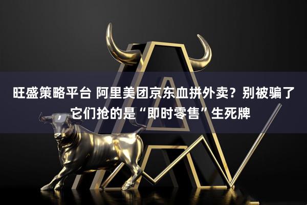 旺盛策略平台 阿里美团京东血拼外卖？别被骗了，它们抢的是“即时零售”生死牌