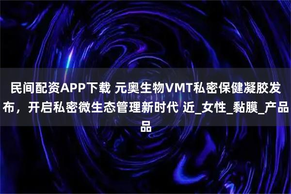 民间配资APP下载 元奥生物VMT私密保健凝胶发布，开启私密微生态管理新时代 近_女性_黏膜_产品