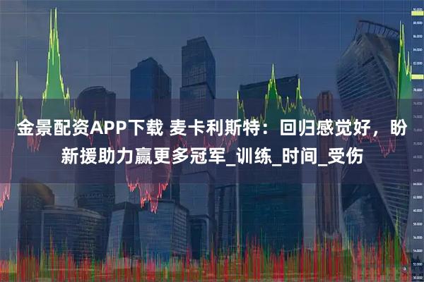 金景配资APP下载 麦卡利斯特：回归感觉好，盼新援助力赢更多冠军_训练_时间_受伤