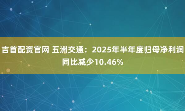 吉首配资官网 五洲交通：2025年半年度归母净利润同比减少10.46%