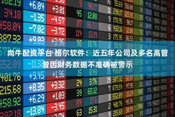 尚牛配资平台 格尔软件：近五年公司及多名高管曾因财务数据不准确被警示