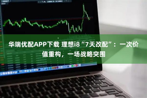华瑞优配APP下载 理想i8“7天改配”：一次价值重构，一场战略突围