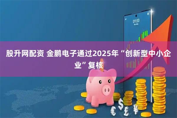 股升网配资 金鹏电子通过2025年“创新型中小企业”复核