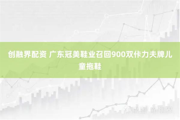 创融界配资 广东冠美鞋业召回900双佧力夫牌儿童拖鞋
