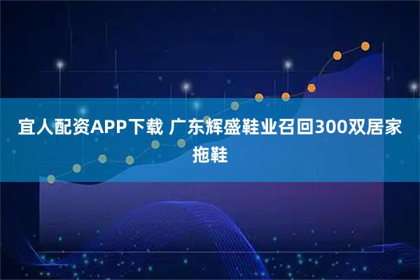 宜人配资APP下载 广东辉盛鞋业召回300双居家拖鞋